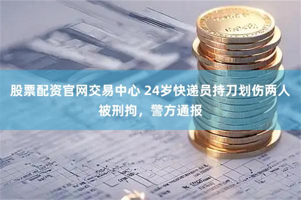 股票配资官网交易中心 24岁快递员持刀划伤两人被刑拘，警方通报