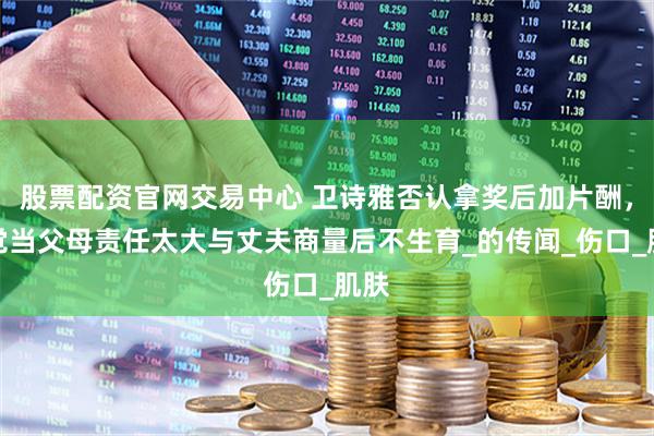 股票配资官网交易中心 卫诗雅否认拿奖后加片酬，自觉当父母责任太大与丈夫商量后不生育_的传闻_伤口_肌肤