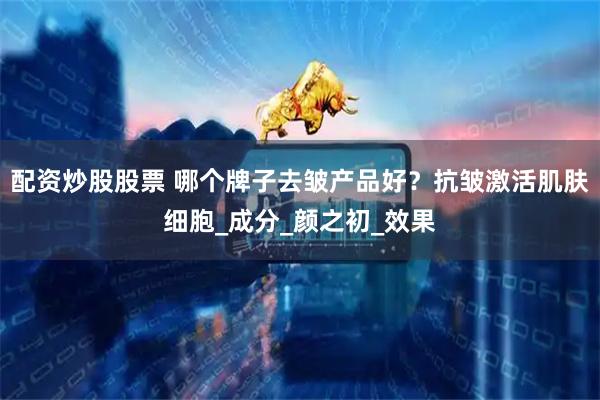 配资炒股股票 哪个牌子去皱产品好？抗皱激活肌肤细胞_成分_颜之初_效果
