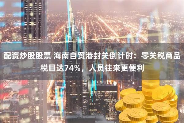 配资炒股股票 海南自贸港封关倒计时：零关税商品税目达74%，人员往来更便利