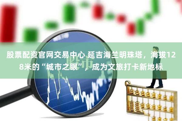 股票配资官网交易中心 延吉海兰明珠塔，海拔128米的“城市之眼”，成为文旅打卡新地标