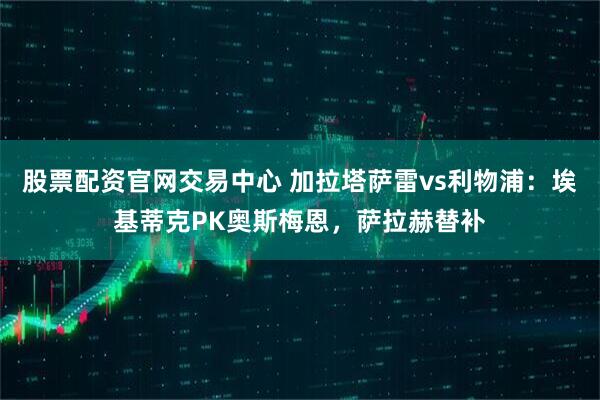 股票配资官网交易中心 加拉塔萨雷vs利物浦：埃基蒂克PK奥斯梅恩，萨拉赫替补