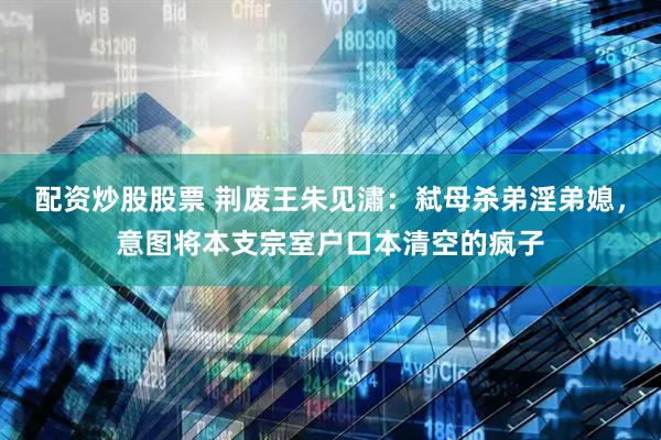 配资炒股股票 荆废王朱见潚：弑母杀弟淫弟媳，意图将本支宗室户口本清空的疯子