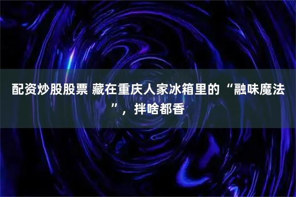 配资炒股股票 藏在重庆人家冰箱里的 “融味魔法”，拌啥都香