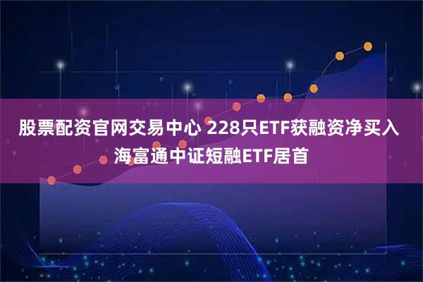 股票配资官网交易中心 228只ETF获融资净买入 海富通中证短融ETF居首
