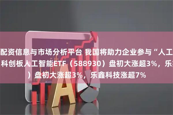 配资信息与市场分析平台 我国将助力企业参与“人工智能+”行动，科创板人工智能ETF（588930）盘初大涨超3%，乐鑫科技涨超7%
