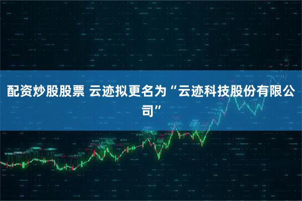 配资炒股股票 云迹拟更名为“云迹科技股份有限公司”