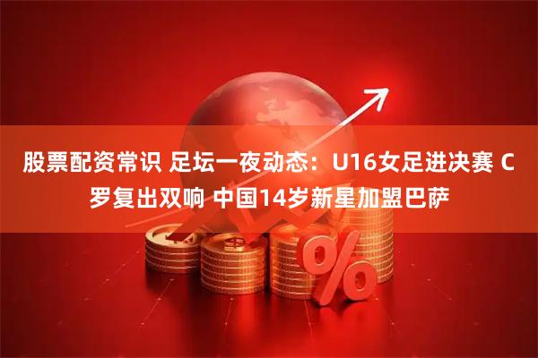 股票配资常识 足坛一夜动态：U16女足进决赛 C罗复出双响 中国14岁新星加盟巴萨