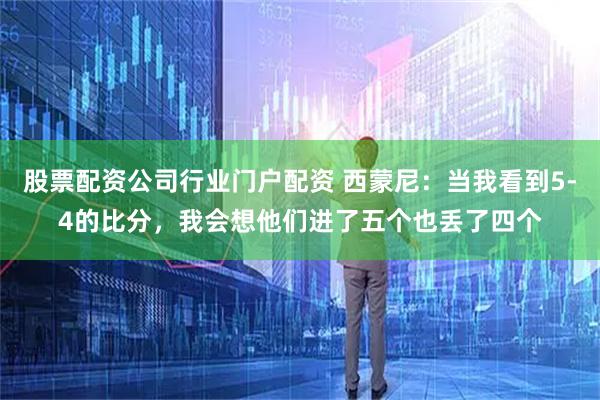 股票配资公司行业门户配资 西蒙尼：当我看到5-4的比分，我会想他们进了五个也丢了四个