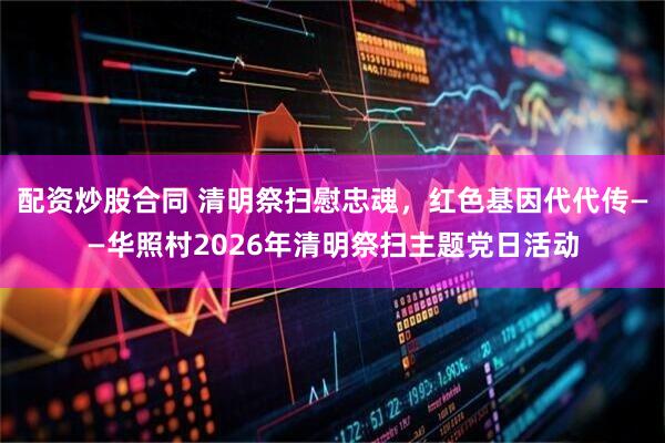 配资炒股合同 清明祭扫慰忠魂，红色基因代代传——华照村2026年清明祭扫主题党日活动