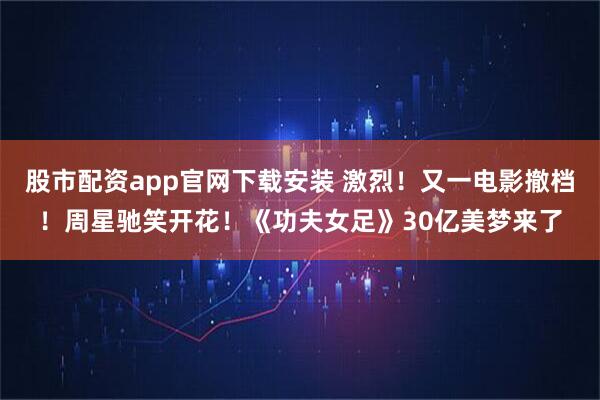 股市配资app官网下载安装 激烈！又一电影撤档！周星驰笑开花！《功夫女足》30亿美梦来了